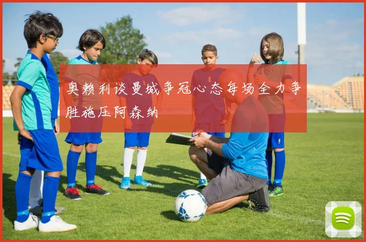 奥赖利谈曼城争冠心态每场全力争胜施压阿森纳