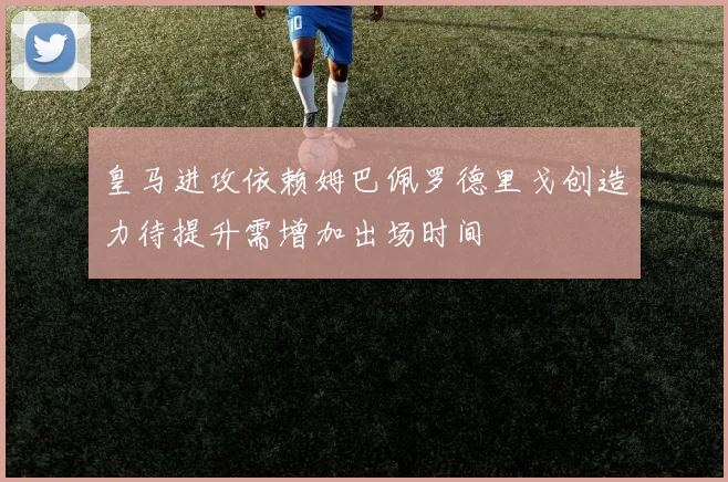 皇马进攻依赖姆巴佩罗德里戈创造力待提升需增加出场时间