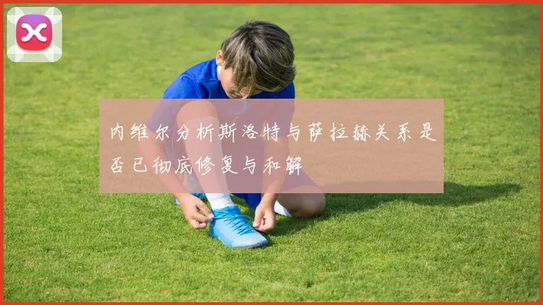 内维尔分析斯洛特与萨拉赫关系是否已彻底修复与和解