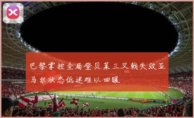 巴黎掌控全局登贝莱三叉戟失效亚马尔状态低迷难以回暖