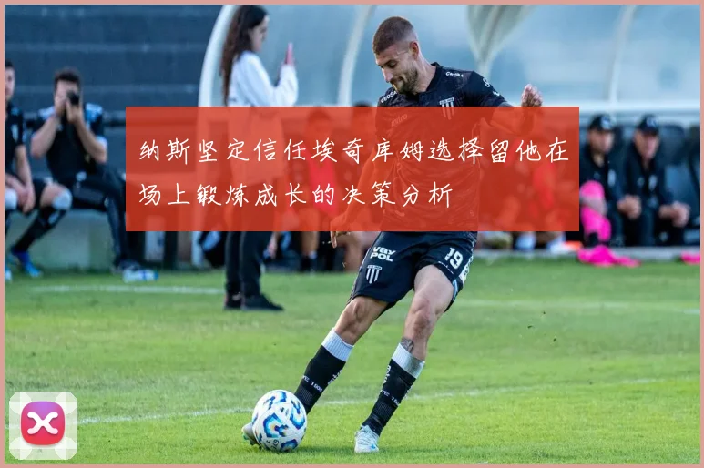 纳斯坚定信任埃奇库姆选择留他在场上锻炼成长的决策分析