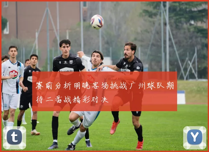 赛前分析明晚客场挑战广州球队期待二番战精彩对决