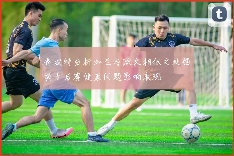 香波特分析加兰与欧文相似之处强调季后赛健康问题影响表现