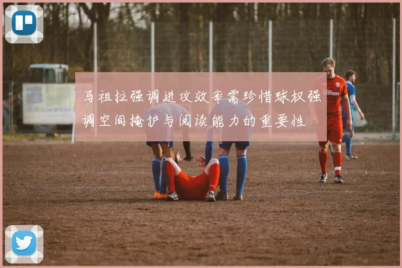 马祖拉强调进攻效率需珍惜球权强调空间掩护与阅读能力的重要性