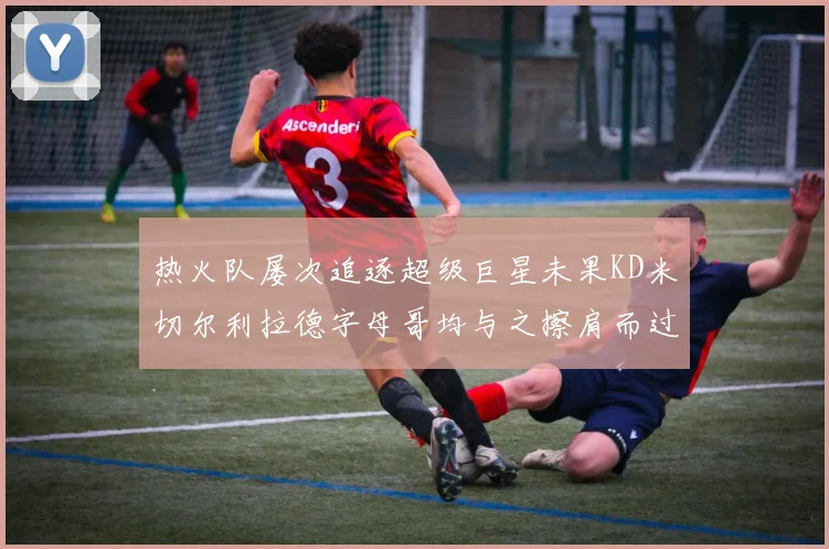 热火队屡次追逐超级巨星未果KD米切尔利拉德字母哥均与之擦肩而过