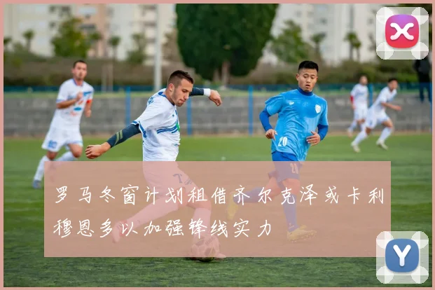 罗马冬窗计划租借齐尔克泽或卡利穆恩多以加强锋线实力