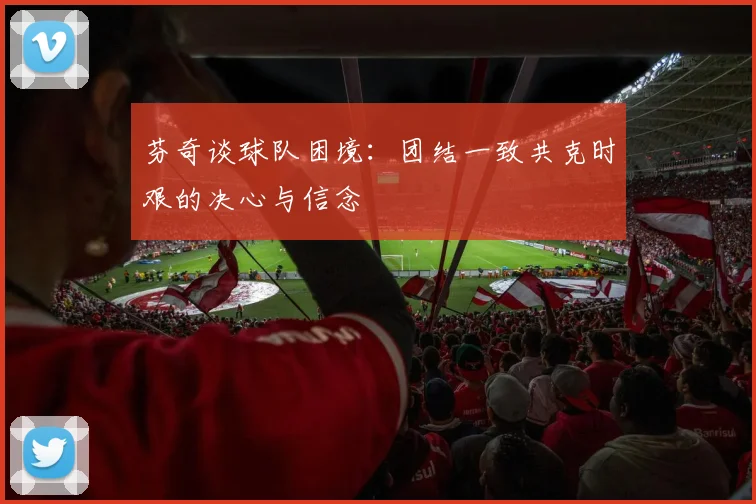 芬奇谈球队困境：团结一致共克时艰的决心与信念