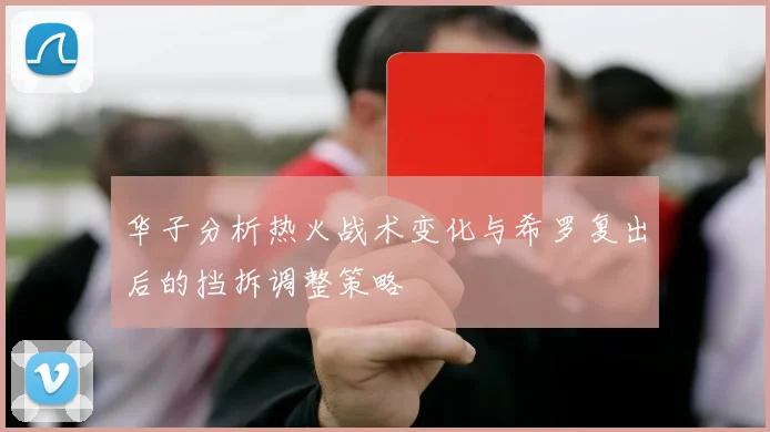华子分析热火战术变化与希罗复出后的挡拆调整策略