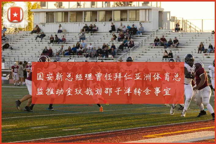 国安新总经理曾任拜仁亚洲体育总监推动金玟哉刘邵子洋转会事宜