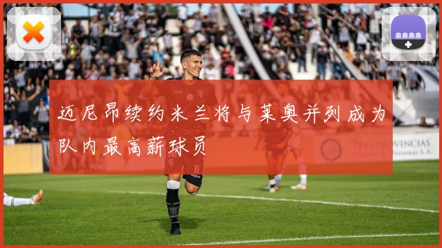 迈尼昂续约米兰将与莱奥并列成为队内最高薪球员