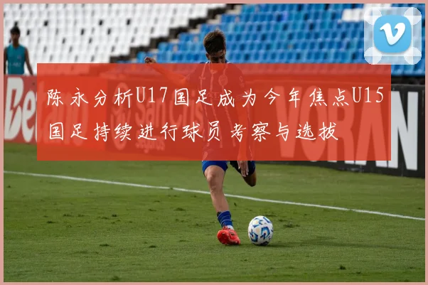 陈永分析U17国足成为今年焦点U15国足持续进行球员考察与选拔