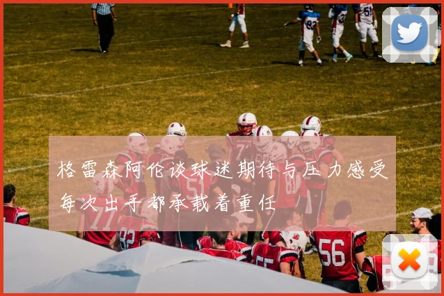 格雷森阿伦谈球迷期待与压力感受每次出手都承载着重任