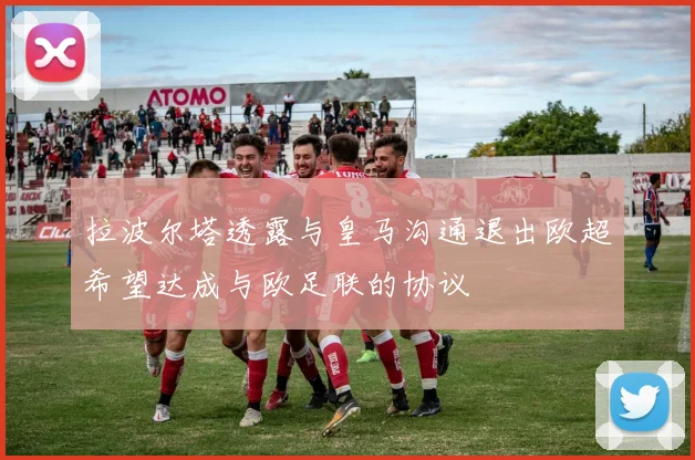 拉波尔塔透露与皇马沟通退出欧超希望达成与欧足联的协议