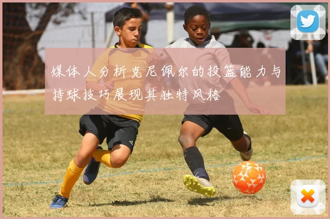 媒体人分析克尼佩尔的投篮能力与持球技巧展现其独特风格
