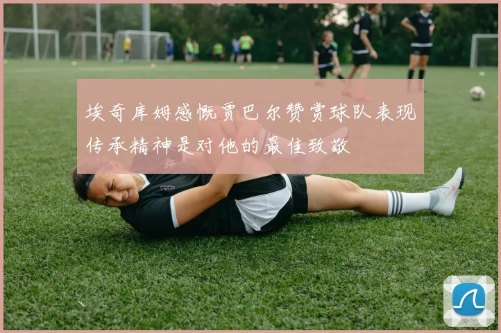 埃奇库姆感慨贾巴尔赞赏球队表现传承精神是对他的最佳致敬