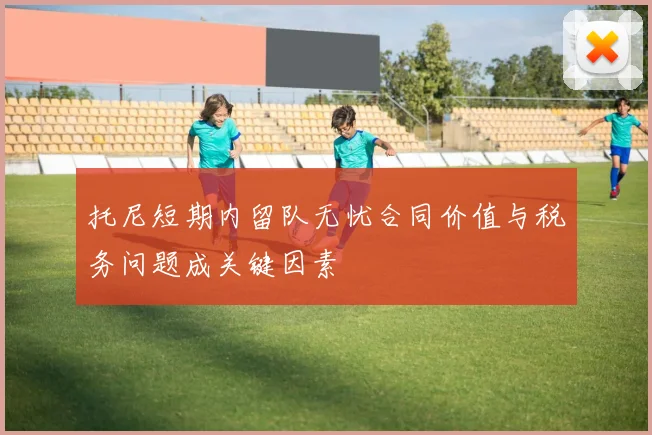 托尼短期内留队无忧合同价值与税务问题成关键因素