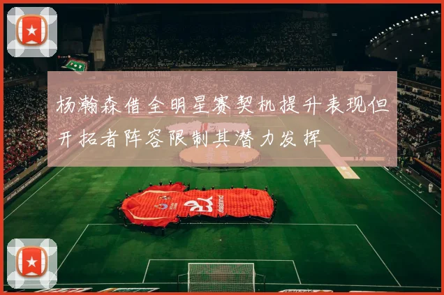 杨瀚森借全明星赛契机提升表现但开拓者阵容限制其潜力发挥