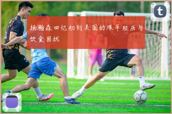杨瀚森回忆初到美国的艰辛经历与饮食困扰