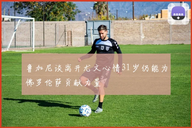 鲁加尼谈离开尤文心情31岁仍能为佛罗伦萨贡献力量