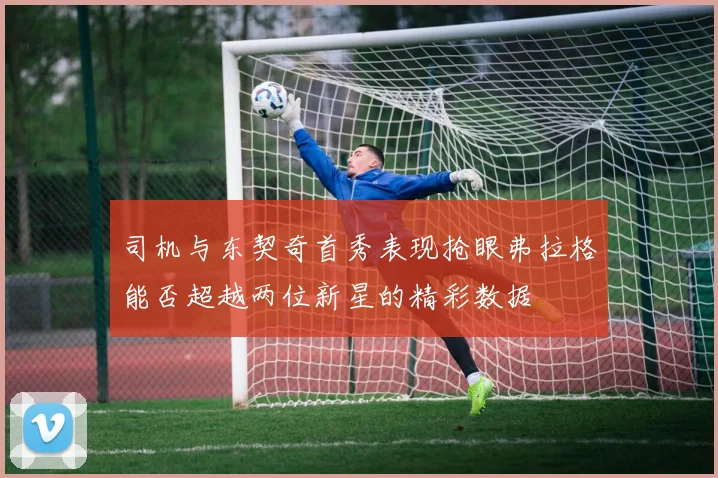 司机与东契奇首秀表现抢眼弗拉格能否超越两位新星的精彩数据