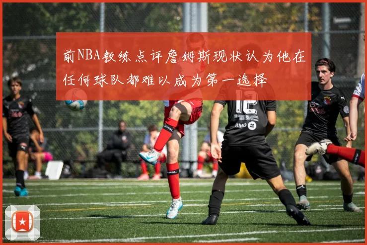 前NBA教练点评詹姆斯现状认为他在任何球队都难以成为第一选择