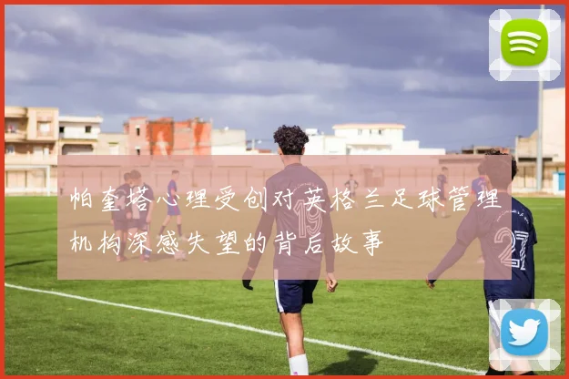 帕奎塔心理受创对英格兰足球管理机构深感失望的背后故事