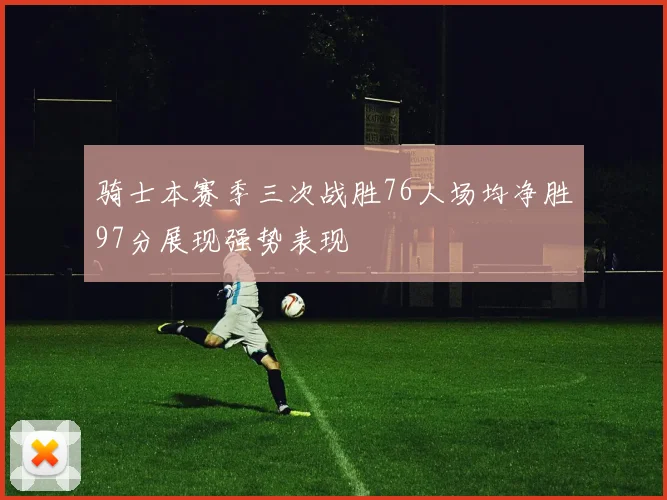 骑士本赛季三次战胜76人场均净胜97分展现强势表现
