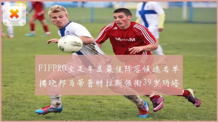 FIFPRO女足年度最佳阵容候选名单揭晓邦马蒂普特拉斯领衔39岁玛塔入围