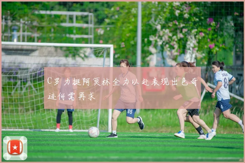 C罗力挺阿莫林全力以赴表现出色奇迹何需再求