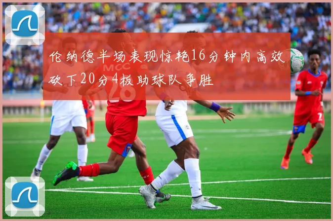 伦纳德半场表现惊艳16分钟内高效砍下20分4板助球队争胜