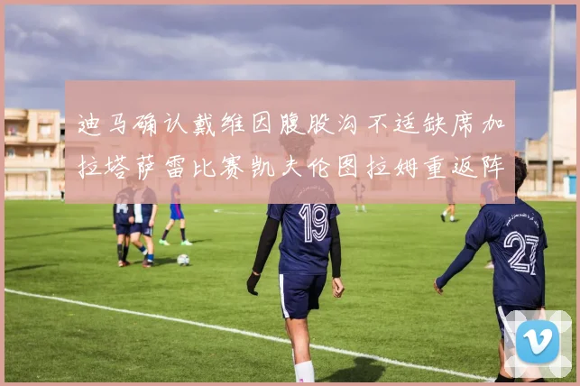 迪马确认戴维因腹股沟不适缺席加拉塔萨雷比赛凯夫伦图拉姆重返阵容
