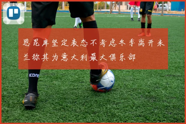 恩昆库坚定表态不考虑冬季离开米兰称其为意大利最大俱乐部