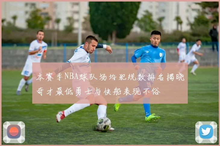 本赛季NBA球队场均犯规数排名揭晓奇才最低勇士与快船表现不俗