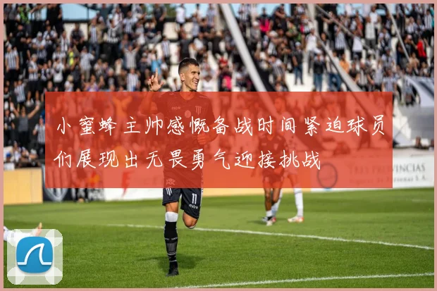 小蜜蜂主帅感慨备战时间紧迫球员们展现出无畏勇气迎接挑战