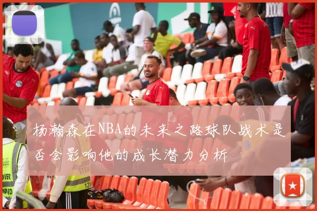 杨瀚森在NBA的未来之路球队战术是否会影响他的成长潜力分析