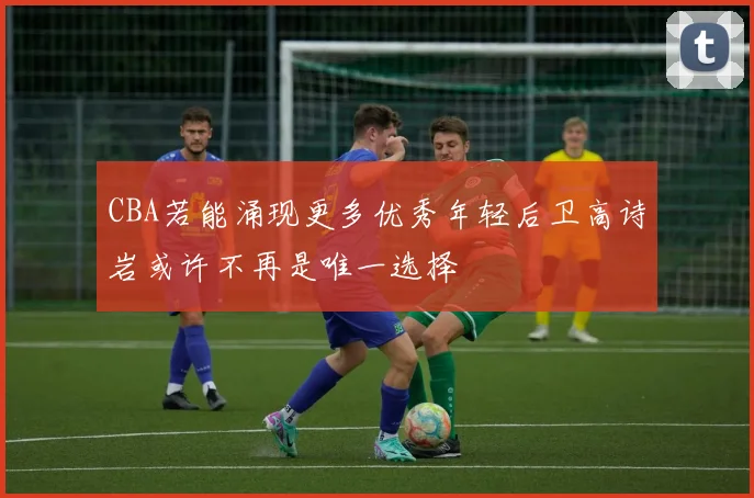 CBA若能涌现更多优秀年轻后卫高诗岩或许不再是唯一选择