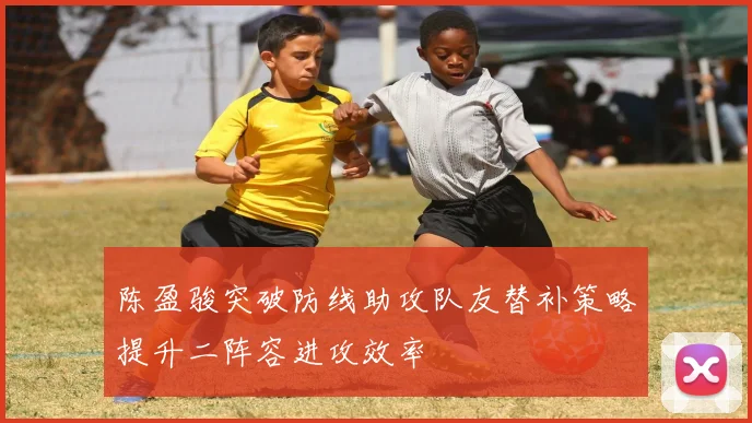陈盈骏突破防线助攻队友替补策略提升二阵容进攻效率